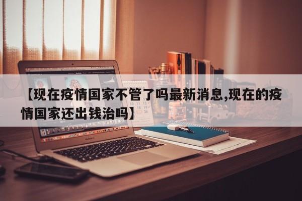 【現(xiàn)在疫情國家不管了嗎最新消息,現(xiàn)在的疫情國家還出錢治嗎】