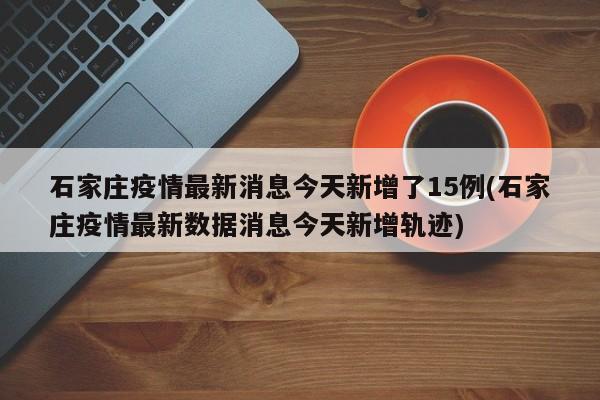 石家莊疫情最新消息今天新增了15例(石家莊疫情最新數(shù)據(jù)消息今天新增軌跡)