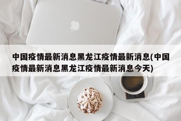 中國(guó)疫情最新消息黑龍江疫情最新消息(中國(guó)疫情最新消息黑龍江疫情最新消息今天)