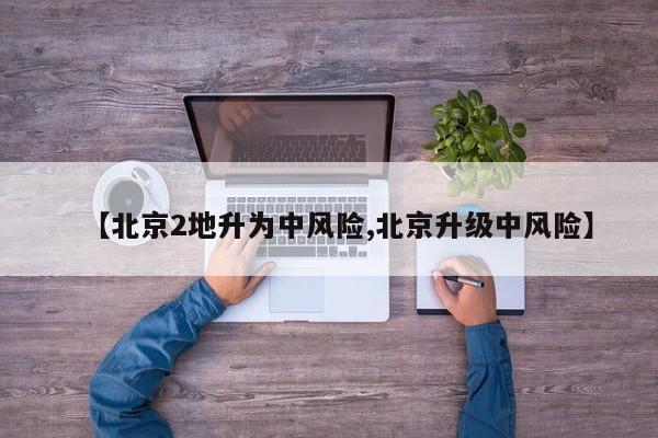 【北京2地升為中風(fēng)險,北京升級中風(fēng)險】