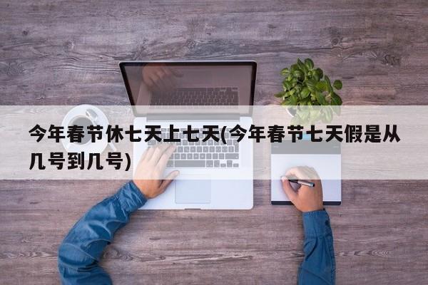 今年春節(jié)休七天上七天(今年春節(jié)七天假是從幾號到幾號)