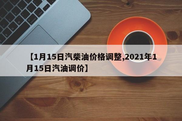 【1月15日汽柴油價(jià)格調(diào)整,2021年1月15日汽油調(diào)價(jià)】