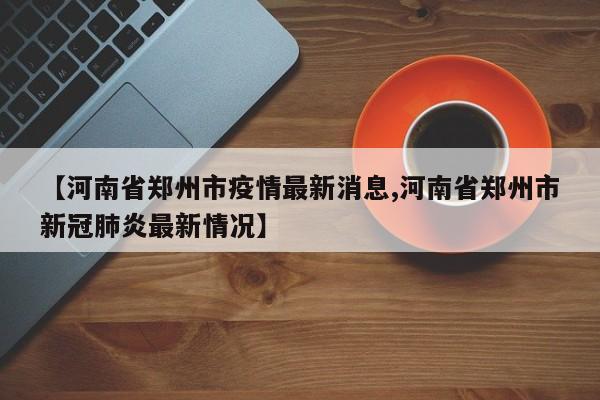 【河南省鄭州市疫情最新消息,河南省鄭州市新冠肺炎最新情況】