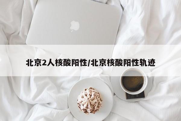 北京2人核酸陽性/北京核酸陽性軌跡