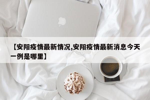 【安陽疫情最新情況,安陽疫情最新消息今天一例是哪里】