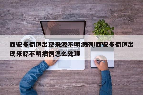 西安多街道出現(xiàn)來源不明病例/西安多街道出現(xiàn)來源不明病例怎么處理