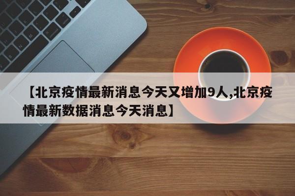 【北京疫情最新消息今天又增加9人,北京疫情最新數(shù)據(jù)消息今天消息】