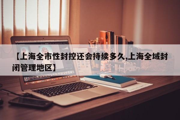 【上海全市性封控還會(huì)持續(xù)多久,上海全域封閉管理地區(qū)】