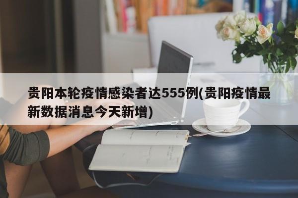 貴陽(yáng)本輪疫情感染者達(dá)555例(貴陽(yáng)疫情最新數(shù)據(jù)消息今天新增)
