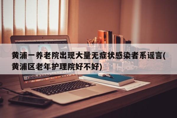 黃浦一養(yǎng)老院出現(xiàn)大量無癥狀感染者系謠言(黃浦區(qū)老年護理院好不好)