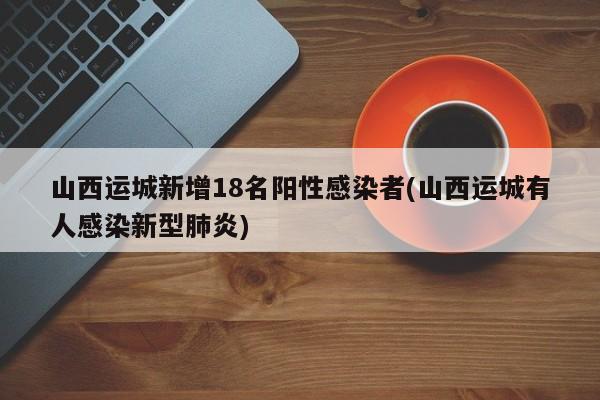 山西運城新增18名陽性感染者(山西運城有人感染新型肺炎)