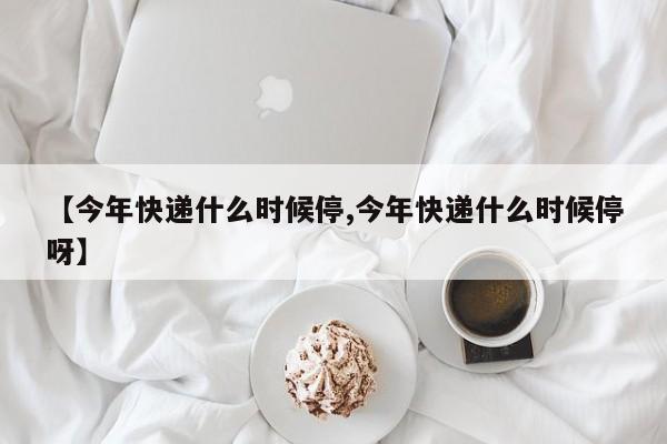【今年快遞什么時(shí)候停,今年快遞什么時(shí)候停呀】