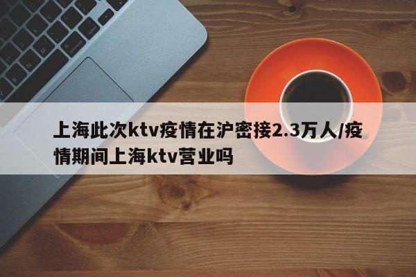 上海此次ktv疫情在滬密接2.3萬人/疫情期間上海ktv營業(yè)嗎