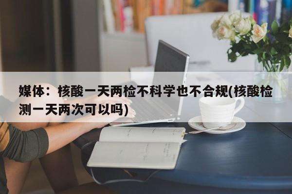 媒體：核酸一天兩檢不科學(xué)也不合規(guī)(核酸檢測一天兩次可以嗎)