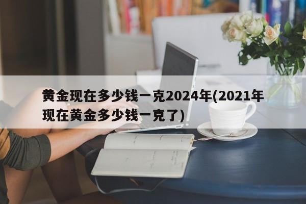 黃金現(xiàn)在多少錢一克2024年(2021年現(xiàn)在黃金多少錢一克了)