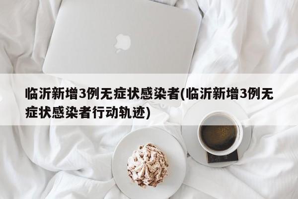 臨沂新增3例無(wú)癥狀感染者(臨沂新增3例無(wú)癥狀感染者行動(dòng)軌跡)