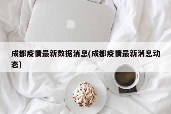 成都疫情最新數(shù)據(jù)消息(成都疫情最新消息動態(tài))