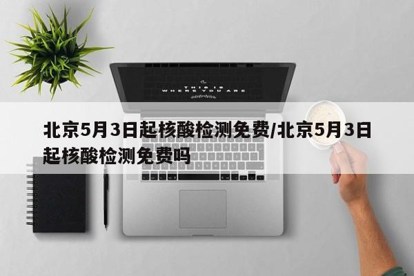 北京5月3日起核酸檢測免費/北京5月3日起核酸檢測免費嗎