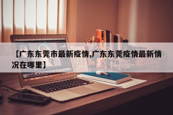 【廣東東莞市最新疫情,廣東東莞疫情最新情況在哪里】