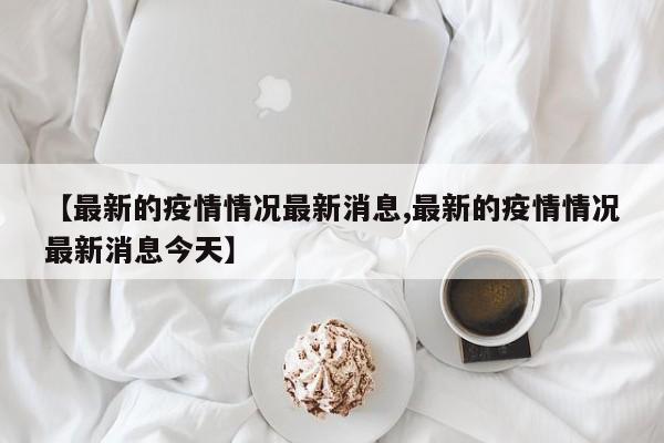【最新的疫情情況最新消息,最新的疫情情況最新消息今天】