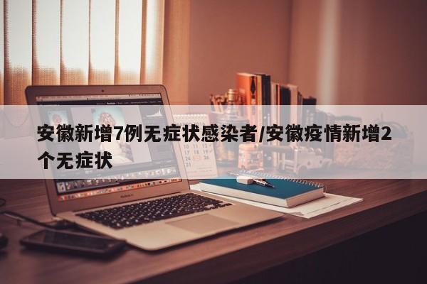 安徽新增7例無癥狀感染者/安徽疫情新增2個(gè)無癥狀