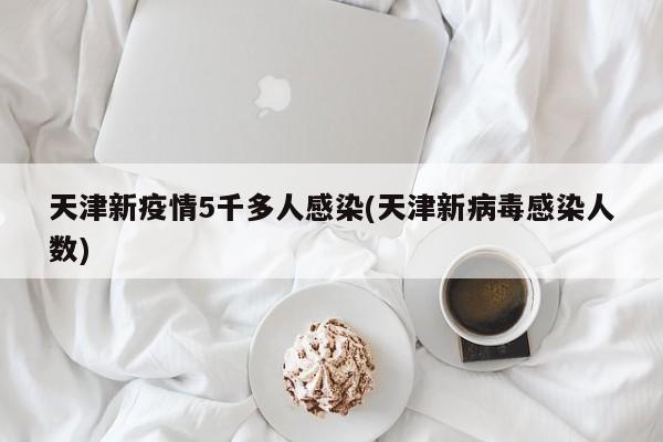 天津新疫情5千多人感染(天津新病毒感染人數(shù))