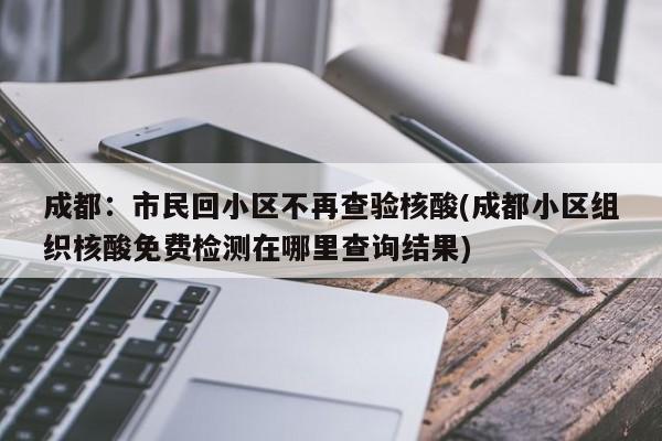 成都：市民回小區(qū)不再查驗核酸(成都小區(qū)組織核酸免費(fèi)檢測在哪里查詢結(jié)果)