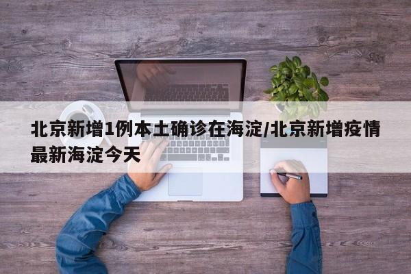 北京新增1例本土確診在海淀/北京新增疫情最新海淀今天