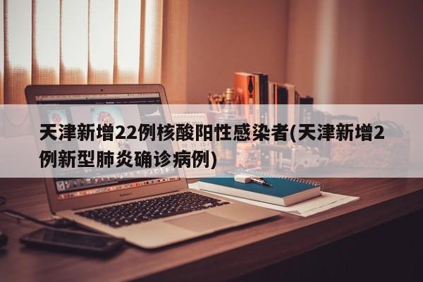 天津新增22例核酸陽(yáng)性感染者(天津新增2例新型肺炎確診病例)