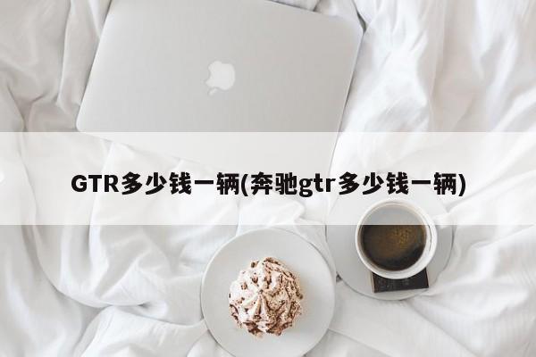 GTR多少錢一輛(奔馳gtr多少錢一輛)