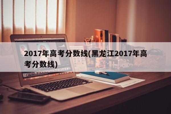 2017年高考分數(shù)線(黑龍江2017年高考分數(shù)線)