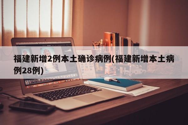 福建新增2例本土確診病例(福建新增本土病例28例)