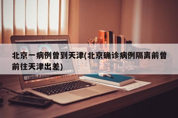 北京一病例曾到天津(北京確診病例隔離前曾前往天津出差)
