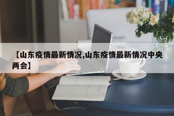 【山東疫情最新情況,山東疫情最新情況中央兩會(huì)】
