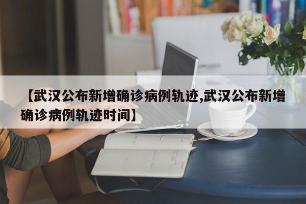 【武漢公布新增確診病例軌跡,武漢公布新增確診病例軌跡時間】