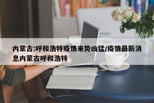 內(nèi)蒙古:呼和浩特疫情來(lái)勢(shì)兇猛/疫情最新消息內(nèi)蒙古呼和浩特
