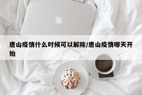 唐山疫情什么時候可以解除/唐山疫情哪天開始