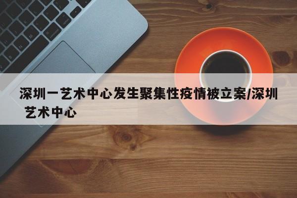 深圳一藝術(shù)中心發(fā)生聚集性疫情被立案/深圳 藝術(shù)中心