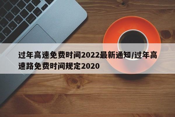 過年高速免費時間2022最新通知/過年高速路免費時間規(guī)定2020