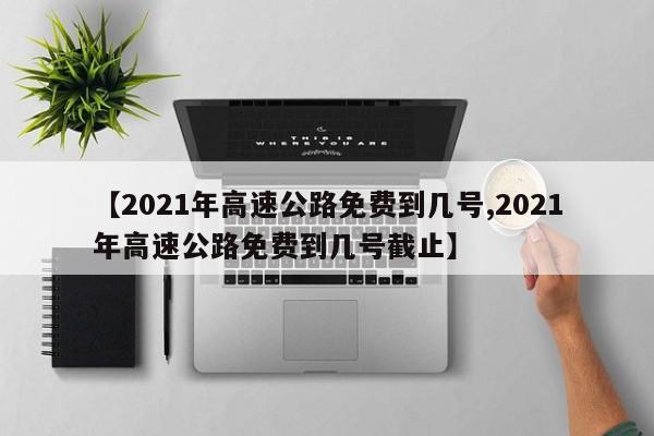 【2021年高速公路免費(fèi)到幾號(hào),2021年高速公路免費(fèi)到幾號(hào)截止】