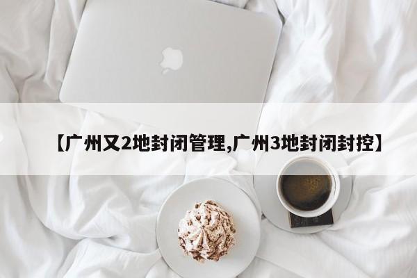 【廣州又2地封閉管理,廣州3地封閉封控】