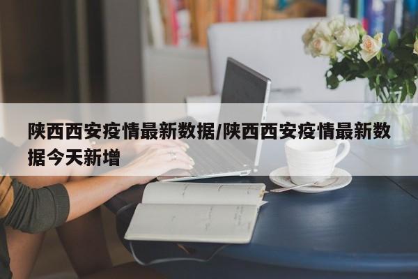 陜西西安疫情最新數(shù)據(jù)/陜西西安疫情最新數(shù)據(jù)今天新增
