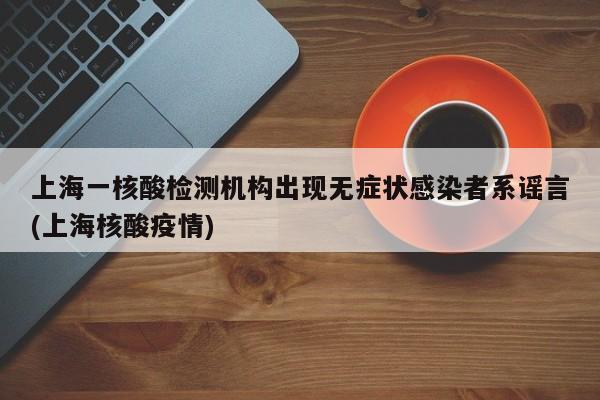 上海一核酸檢測機(jī)構(gòu)出現(xiàn)無癥狀感染者系謠言(上海核酸疫情)