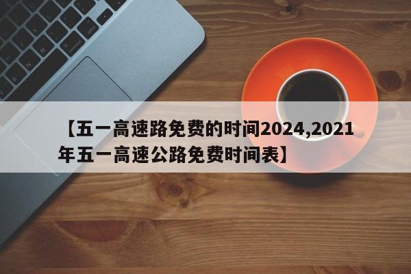 【五一高速路免費(fèi)的時(shí)間2024,2021年五一高速公路免費(fèi)時(shí)間表】