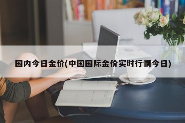 國(guó)內(nèi)今日金價(jià)(中國(guó)國(guó)際金價(jià)實(shí)時(shí)行情今日)