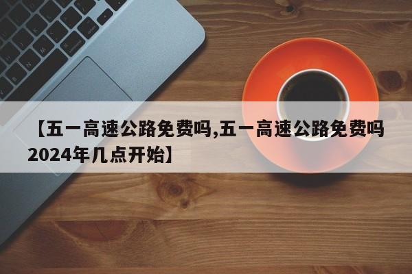 【五一高速公路免費嗎,五一高速公路免費嗎2024年幾點開始】