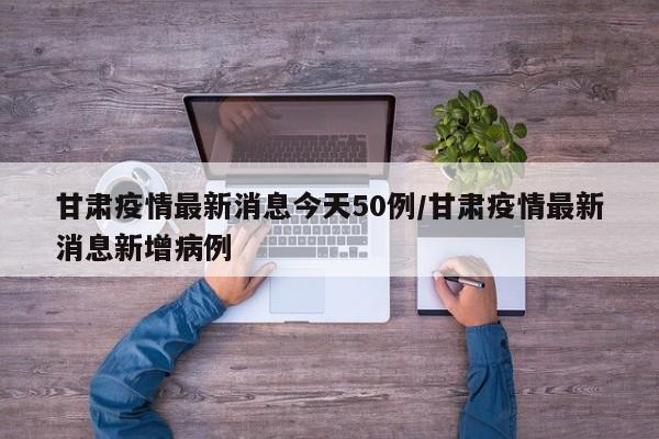 甘肅疫情最新消息今天50例/甘肅疫情最新消息新增病例