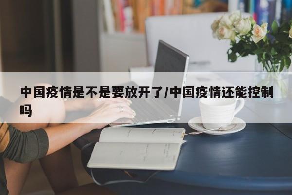 中國(guó)疫情是不是要放開(kāi)了/中國(guó)疫情還能控制嗎