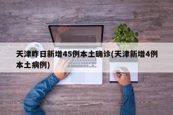 天津昨日新增45例本土確診(天津新增4例本土病例)
