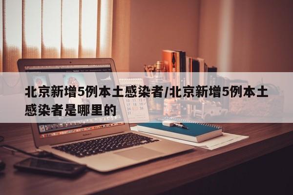 北京新增5例本土感染者/北京新增5例本土感染者是哪里的
